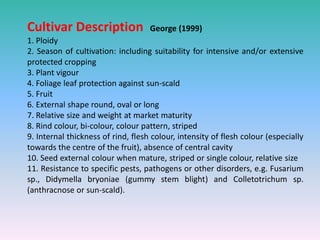 Cultivar Description George (1999)
1. Ploidy
2. Season of cultivation: including suitability for intensive and/or extensive
protected cropping
3. Plant vigour
4. Foliage leaf protection against sun-scald
5. Fruit
6. External shape round, oval or long
7. Relative size and weight at market maturity
8. Rind colour, bi-colour, colour pattern, striped
9. Internal thickness of rind, flesh colour, intensity of flesh colour (especially
towards the centre of the fruit), absence of central cavity
10. Seed external colour when mature, striped or single colour, relative size
11. Resistance to specific pests, pathogens or other disorders, e.g. Fusarium
sp., Didymella bryoniae (gummy stem blight) and Colletotrichum sp.
(anthracnose or sun-scald).
 