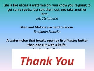 Life is like eating a watermelon, you know you're going to
get some seeds; just spit them out and take another
bite.
Jeff Steinmann
Men and Melons are hard to know.
Benjamin Franklin
A watermelon that breaks open by itself tastes better
than one cut with a knife.
Hualing Nieh Engle
 