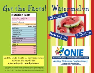 Watermelo n
This material was funded by USDA’s Supplemental Nutrition Assistance Program -
SNAP. To find out more, call your local Department of Human Services (DHS) Office
at 1.866.411.1877. This institution is an equal opportunity provider and employer.
Get the Facts!
ONIE Project @ONIEProject
3 Recipes
50 calories
How to pick
Nutrition Facts
Amount Per Serving
Total Fat 0g				 0%
% Daily Value
Saturated Fat 0g		 0%
Trans Fat 0g
Cholesterol 0mg			 0%
Sodium 2mg				 0%
Total Carbohydrate 12g		 4%
Dietary Fiber 1g		 2%
Sugar 10g
Protein 1g
Vitamin A
Vitamin C
Calcium
Iron
Serving Size 1 cup (154g)
1 slice of watermelon
Calories 50 Calories from Fat 0
18%
21%
1%
2%
Visit the ONIE Blog to see more recipes, fun
activities, and helpful tips!
www. onieproject.wordpress.com
 