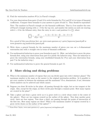 Bay Area Circle for Teachers linda@marinmathcircle.org
13. Find the watermelon numbers W(n) in Pascal’s triangle.
14. Use your observations from parts 12 and 13 to write formulas for P(n) and W(n) in terms of binomial
coeﬃcients. Compare these formulas to your answers to parts 10 and 11. They should be equivalent!
Note: The numbers in Pascal’s triangle are the binomial coeﬃcients. That is, if we number the rows
of Pascal’s triangle starting with n = 0 for the top row, and number the entries on each row starting
with k = 0 for the leftmost entry, then the entry in row n and position k is n
k
, where
n
k
=
n!
k!(n − k)!
=
n · (n − 1) · (n − 2) . . . (n − k + 1)
k!
For a proof of this non-obvious fact, see www.mast.queensu.ca/∼peter/inprocess/pascal.pdf or
www.geometer.org/mathcircles/pascal.pdf.
15. Write down a general formula for the maximum number of pieces you can cut a k-dimensional
watermelon into with n straight cuts in terms of binomial coeﬃcients.
16. Use mathematical induction to prove your formulas in part 14. (Hint: use induction to prove the pizza
formula ﬁrst, using your observation from part 6 to justify the inductive step. Then use induction to
prove the watermelon formula, using your established formula for P(n) and your observation from
part 7 in the inductive step.)
17. Use mathematical induction to prove the general formula in part 15.
3 More slicing and dicing problems
18. What is the minimum number of regions that you can divide space into with 4 distinct planes? The
maximum number is the same as the answer to the original watermelon problem. Is it possible to
get every number in between the minimum and the maximum? If so, demonstrate; if not, determine
which numbers can be achieved and which cannot.
19. Suppose you draw 20 circles in the plane, all passing through the origin, but no two tangent at the
origin. Also, except for the origin, no three circles pass through a common point. How many regions
are created in the plane? 1
20. Take a sphere and draw a great circle on it (a great circle is a circle whose center is the center of
the sphere). There are two regions created on the surface of the sphere. Now draw another great
circle: there are four regions. Now draw a third, not passing through the points of intersection of
the ﬁrst two. How many regions are there? What is the maximum number of regions created by n
great circles drawn on the surface of the sphere? 2
1,2
From Peter Taylor, www.mast.queensu.ca/∼peter/inprocess/cuttingplanes.pdf
June 21, 2011 3 Watermelon Problem
 