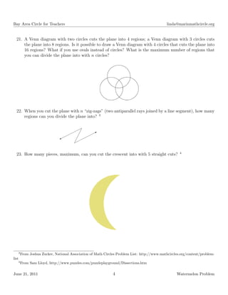 Bay Area Circle for Teachers linda@marinmathcircle.org
21. A Venn diagram with two circles cuts the plane into 4 regions; a Venn diagram with 3 circles cuts
the plane into 8 regions. Is it possible to draw a Venn diagram with 4 circles that cuts the plane into
16 regions? What if you use ovals instead of circles? What is the maximum number of regions that
you can divide the plane into with n circles?
22. When you cut the plane with n “zig-zags” (two antiparallel rays joined by a line segment), how many
regions can you divide the plane into? 3
¨
¨¨¨
¨¨%
¨
¨¨¨
¨¨B
¡
¡
¡
¡
23. How many pieces, maximum, can you cut the crescent into with 5 straight cuts? 4
3
From Joshua Zucker, National Association of Math Circles Problem List: http://www.mathcircles.org/content/problem-
list
4
From Sam Lloyd, http://www.puzzles.com/puzzleplayground/Dissections.htm
June 21, 2011 4 Watermelon Problem
 