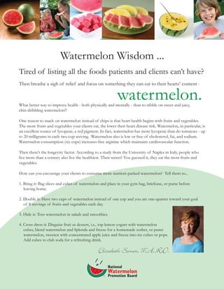 Watermelon Wisdom ...
Tired of listing all the foods patients and clients can’t have?
Then breathe a sigh of relief and focus on something they can eat to their hearts’ content -
What better way to improve health - both physically and mentally - than to nibble on sweet and juicy,
chin-dribbling watermelon?!
One reason to snack on watermelon instead of chips is that heart health begins with fruits and vegetables.
The more fruits and vegetables your clients eat, the lower their heart disease risk. Watermelon, in particular, is
an excellent source of lycopene, a red pigment. In fact, watermelon has more lycopene than do tomatoes - up
to 20 milligrams in each two-cup serving. Watermelon also is low or free of cholesterol, fat, and sodium.
Watermelon consumption (six cups) increases free arginine which maintains cardiovascular function.
Then there’s the longevity factor. According to a study from the University of Naples in Italy, people who
live more than a century also live the healthiest. Their secret? You guessed it, they eat the most fruits and
vegetables.
How can you encourage your clients to consume more nutrient-packed watermelon? Tell them to...
1. Bring it: Bag slices and cubes of watermelon and place in your gym bag, briefcase, or purse before
leaving home.
2. Double it: Have two cups of watermelon instead of one cup and you are one-quarter toward your goal
of 8 servings of fruits and vegetables each day.
3. Hide it: Toss watermelon in salads and smoothies.
4. Cross dress it: Disguise fruit as dessert, i.e., top lemon yogurt with watermelon
cubes, blend watermelon and Splenda and freeze for a homemade sorbet, or puree
watermelon, sweeten with concentrated apple juice and freeze into ice cubes or pops.
Add cubes to club soda for a refreshing drink.
watermelon.
Elizabeth Somer, M.A.,R.D.
 