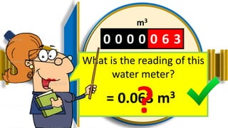 0 0 0 0 0 6 3
m3
01 0 0
3
2
4
1
6
9
7
8
0
5
What is the reading of this
water meter?
= 0.063 m3
 