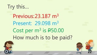 Try this…
Previous:23.187 m3
Present: 29.098 m3
Cost per m3 is P50.00
How much is to be paid?
 