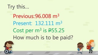 Try this…
Previous:96.008 m3
Present: 132.111 m3
Cost per m3 is P55.25
How much is to be paid?
 