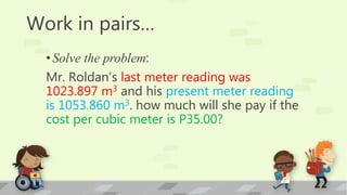 Work in pairs…
•Solve the problem:
Mr. Roldan’s last meter reading was
1023.897 m3 and his present meter reading
is 1053.860 m3. how much will she pay if the
cost per cubic meter is P35.00?
 