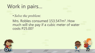 Work in pairs…
•Solve the problem:
Mrs. Robles consumed 153.547m3. How
much will she pay if a cubic meter of water
costs P25.00?
 