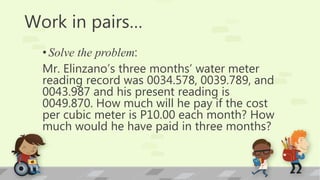 Work in pairs…
•Solve the problem:
Mr. Elinzano’s three months’ water meter
reading record was 0034.578, 0039.789, and
0043.987 and his present reading is
0049.870. How much will he pay if the cost
per cubic meter is P10.00 each month? How
much would he have paid in three months?
 