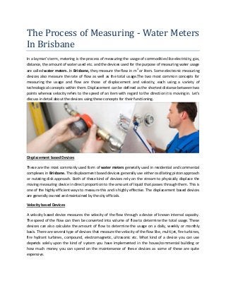 The Process of Measuring - Water Meters
In Brisbane
In a layman’s term, metering is the process of measuring the usage of commodities like electricity, gas,
distance, the amount of water used etc. and the devices used for the purpose of measuring water usage
are called water meters. In Brisbane, they measure the flow in m3
or liters. Some electronic measuring
devices also measure the rate of flow as well as the total usage.The two most common concepts for
measuring the usage and flow are those of displacement and velocity, each using a variety of
technological concepts within them. Displacement can be defined as the shortest distance between two
points whereas velocity refers to the speed of an item with regard to the direction it is moving in. Let’s
discuss in detail about the devices using these concepts for their functioning.
Displacement based Devices
These are the most commonly used form of water meters generally used in residential and commercial
complexes in Brisbane. The displacement based devices generally use either oscillating piston approach
or nutating disk approach. Both of these kind of devices rely on the stream to physically displace the
moving measuring device in direct proportion to the amount of liquid that passes through them. This is
one of the highly efficient ways to measure this and is highly effective. The displacement based devices
are generally owned and maintained by the city officials.
Velocity based Devices
A velocity based device measures the velocity of the flow through a device of known internal capacity.
The speed of the flow can then be converted into volume of flow to determine the total usage. These
devices can also calculate the amount of flow to determine the usage on a daily, weekly or monthly
basis. There are several type of devices that measure the velocity of the flow like, multi jet, fire turbines,
fire hydrant turbines, compound, electromagnetic, ultrasonic etc. What kind of a device you can use
depends solely upon the kind of system you have implemented in the house/commercial building or
how much money you can spend on the maintenance of these devices as some of these are quite
expensive.
 