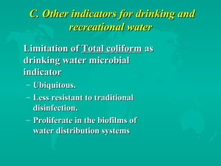 C. Other indicators for drinking andC. Other indicators for drinking and
recreational waterrecreational water
Limitation ofLimitation of Total coliformTotal coliform asas
drinking water microbialdrinking water microbial
indicatorindicator
– Ubiquitous.Ubiquitous.
– Less resistant to traditionalLess resistant to traditional
disinfection.disinfection.
– Proliferate in the biofilms ofProliferate in the biofilms of
water distribution systemswater distribution systems
 