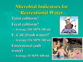 Microbial Indicators forMicrobial Indicators for
Recreational WaterRecreational Water
Total coliform?Total coliform?
Fecal coliform?Fecal coliform?
– Average 200 MPN/100 mlAverage 200 MPN/100 ml
E. Coli (fresh water)?E. Coli (fresh water)?
– Average 126 MPN/100 ml.Average 126 MPN/100 ml.
Enterococci (saltEnterococci (salt
water)water)
– Average 35 MPN/100 ml.Average 35 MPN/100 ml.
 