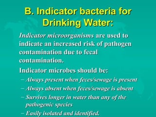 B. Indicator bacteria forB. Indicator bacteria for
Drinking Water:Drinking Water:
Indicator microorganismsIndicator microorganisms are used toare used to
indicate an increased risk of pathogenindicate an increased risk of pathogen
contamination due to fecalcontamination due to fecal
contamination.contamination.
Indicator microbes should be:Indicator microbes should be:
– Always present when feces/sewage is presentAlways present when feces/sewage is present
– Always absent when feces/sewage is absentAlways absent when feces/sewage is absent
– Survives longer in water than any of theSurvives longer in water than any of the
pathogenic speciespathogenic species
– Easily isolated and identified.Easily isolated and identified.
 