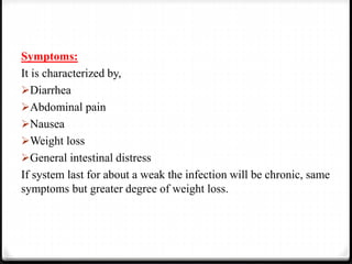 Symptoms:
It is characterized by,
Diarrhea
Abdominal pain
Nausea
Weight loss
General intestinal distress
If system last for about a weak the infection will be chronic, same
symptoms but greater degree of weight loss.
 