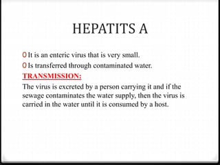 HEPATITS A
0 It is an enteric virus that is very small.
0 Is transferred through contaminated water.
TRANSMISSION:
The virus is excreted by a person carrying it and if the
sewage contaminates the water supply, then the virus is
carried in the water until it is consumed by a host.
 