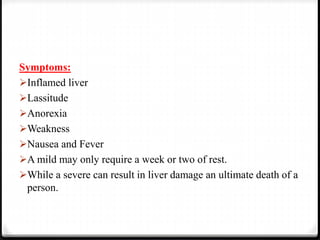 Symptoms:
Inflamed liver
Lassitude
Anorexia
Weakness
Nausea and Fever
A mild may only require a week or two of rest.
While a severe can result in liver damage an ultimate death of a
person.
 