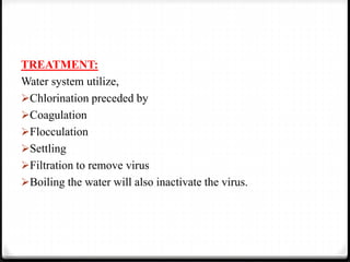TREATMENT:
Water system utilize,
Chlorination preceded by
Coagulation
Flocculation
Settling
Filtration to remove virus
Boiling the water will also inactivate the virus.
 
