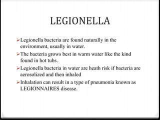 LEGIONELLA
Legionella bacteria are found naturally in the
environment, usually in water.
The bacteria grows best in warm water like the kind
found in hot tubs.
Legionella bacteria in water are heath risk if bacteria are
aerosolized and then inhaled
Inhalation can result in a type of pneumonia known as
LEGIONNAIRES disease.
 