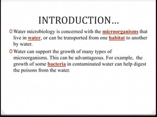 INTRODUCTION…
0 Water microbiology is concerned with the microorganisms that
live in water, or can be transported from one habitat to another
by water.
0 Water can support the growth of many types of
microorganisms. This can be advantageous. For example, the
growth of some bacteria in contaminated water can help digest
the poisons from the water.
 