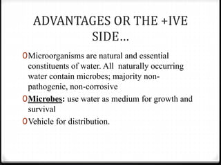 ADVANTAGES OR THE +IVE
SIDE…
0Microorganisms are natural and essential
constituents of water. All naturally occurring
water contain microbes; majority non-
pathogenic, non-corrosive
0Microbes: use water as medium for growth and
survival
0Vehicle for distribution.
 