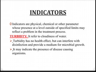INDICATORS
0 Indicators are physical, chemical or other parameter
whose presence at a level outside of specified limits may
reflect a problem in the treatment process.
TURBIDTY: It refer to cloudiness of water.
 Turbidity has no health effect, but can interfere with
disinfection and provide a medium for microbial growth.
 It may indicate the presence of disease causing
organisms.
 