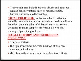  These organisms include bacteria viruses and parasites
that can cause symptoms such as nausea, cramps,
diarrhea and associated headaches.
TOTAL COLIFORM: Coliform are bacteria that are
naturally present in the environmental and used as indicator
that other, potentially harmful, bacteria may be present.
Coliforms found in samples, more than allowed is a
warning of potential problems.
FECAL COLIFORM AND ESCHERICHIA
COLI(E.COLI):
 They are bacteria.
Their presence show the contamination of water by
human or animal water.
Microbes in these waters can cause short term effects
 