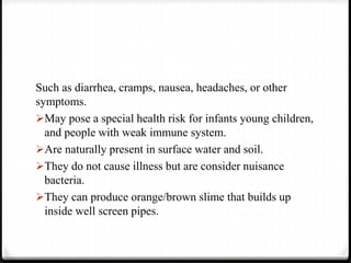 Such as diarrhea, cramps, nausea, headaches, or other
symptoms.
May pose a special health risk for infants young children,
and people with weak immune system.
Are naturally present in surface water and soil.
They do not cause illness but are consider nuisance
bacteria.
They can produce orange/brown slime that builds up
inside well screen pipes.
 