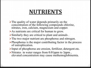 NUTRIENTS
The quality of water depends primarily on the
concentration of the following compounds chlorine,
nitrates, iron, calcium, magnesium and copper.
As nutrients are critical for human to grow.
Similarly they are critical to plant and animals .
The two major nutrient are phosphorus and nitrogen.
Phosphorus is the major contributing factor in the process
of eutrophication.
Input of phosphorus are erosion, fertilizer, detergent etc.
Nitrates in water ranges from 0.01ppm to 3ppm ,
elevated concentration may cause methemoglobinemia.
 