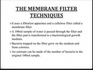 THE MEMBRANE FILTER
TECHNIQUES
It uses a filtration apparatus and a cellulose filter called a
membrane filter.
A 100ml sample of water is passed through the filter and
the filter pad is transformed to a bacteriological growth
medium.
Bacteria trapped on the filter grow on the medium and
from colonies.
An estimate can be made of the number of bacteria in the
original 100ml sample.
 