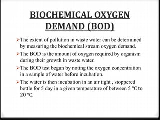 BIOCHEMICAL OXYGEN
DEMAND (BOD)
The extent of pollution in waste water can be determined
by measuring the biochemical stream oxygen demand.
The BOD is the amount of oxygen required by organism
during their growth in waste water.
The BOD test begun by noting the oxygen concentration
in a sample of water before incubation.
The water is then incubation in an air tight , stoppered
bottle for 5 day in a given temperature of between 5 °C to
20 °C.
 