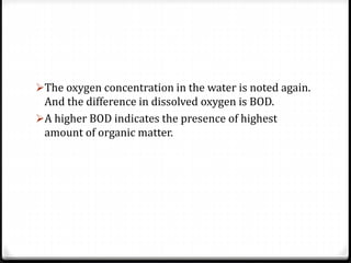 The oxygen concentration in the water is noted again.
And the difference in dissolved oxygen is BOD.
A higher BOD indicates the presence of highest
amount of organic matter.
 