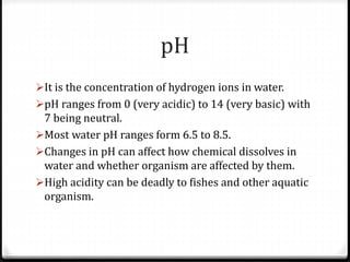 pH
It is the concentration of hydrogen ions in water.
pH ranges from 0 (very acidic) to 14 (very basic) with
7 being neutral.
Most water pH ranges form 6.5 to 8.5.
Changes in pH can affect how chemical dissolves in
water and whether organism are affected by them.
High acidity can be deadly to fishes and other aquatic
organism.
 