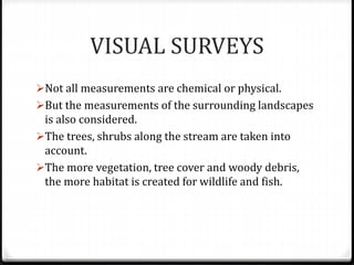 VISUAL SURVEYS
Not all measurements are chemical or physical.
But the measurements of the surrounding landscapes
is also considered.
The trees, shrubs along the stream are taken into
account.
The more vegetation, tree cover and woody debris,
the more habitat is created for wildlife and fish.
 