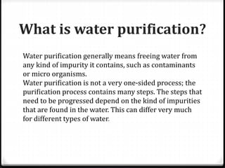 What is water purification?
Water purification generally means freeing water from
any kind of impurity it contains, such as contaminants
or micro organisms.
Water purification is not a very one-sided process; the
purification process contains many steps. The steps that
need to be progressed depend on the kind of impurities
that are found in the water. This can differ very much
for different types of water.
 
