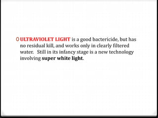 0 ULTRAVIOLET LIGHT is a good bactericide, but has
no residual kill, and works only in clearly filtered
water. Still in its infancy stage is a new technology
involving super white light.
 