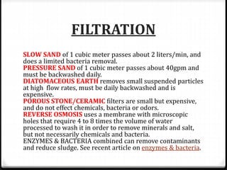 FILTRATION
SLOW SAND of 1 cubic meter passes about 2 liters/min, and
does a limited bacteria removal.
PRESSURE SAND of 1 cubic meter passes about 40gpm and
must be backwashed daily.
DIATOMACEOUS EARTH removes small suspended particles
at high flow rates, must be daily backwashed and is
expensive.
POROUS STONE/CERAMIC filters are small but expensive,
and do not effect chemicals, bacteria or odors.
REVERSE OSMOSIS uses a membrane with microscopic
holes that require 4 to 8 times the volume of water
processed to wash it in order to remove minerals and salt,
but not necessarily chemicals and bacteria.
ENZYMES & BACTERIA combined can remove contaminants
and reduce sludge. See recent article on enzymes & bacteria.
 