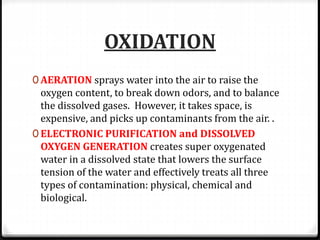 OXIDATION
0 AERATION sprays water into the air to raise the
oxygen content, to break down odors, and to balance
the dissolved gases. However, it takes space, is
expensive, and picks up contaminants from the air. .
0 ELECTRONIC PURIFICATION and DISSOLVED
OXYGEN GENERATION creates super oxygenated
water in a dissolved state that lowers the surface
tension of the water and effectively treats all three
types of contamination: physical, chemical and
biological.
 
