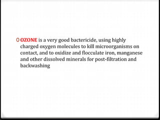 0 OZONE is a very good bactericide, using highly
charged oxygen molecules to kill microorganisms on
contact, and to oxidize and flocculate iron, manganese
and other dissolved minerals for post-filtration and
backwashing
 