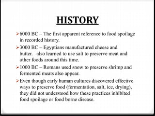 HISTORY
6000 BC – The first apparent reference to food spoilage
in recorded history.
3000 BC – Egyptians manufactured cheese and
butter. also learned to use salt to preserve meat and
other foods around this time.
1000 BC – Romans used snow to preserve shrimp and
fermented meats also appear.
Even though early human cultures discovered effective
ways to preserve food (fermentation, salt, ice, drying),
they did not understood how these practices inhibited
food spoilage or food borne disease.
 