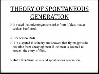 THEORY OF SPONTANEOUS
GENERATION
 It stated that microorganisms arise from lifeless matter
such as beef broth.
 Francesco Redi
 He disputed this theory and showed that fly maggots do
not arise from decaying meat if the meat is covered to
prevent the entry of flies.
 John Needham advanced spontaneous generation,
 