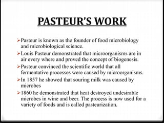 PASTEUR’S WORK
Pasteur is known as the founder of food microbiology
and microbiological science.
Louis Pasteur demonstrated that microorganisms are in
air every where and proved the concept of biogenesis.
Pasteur convinced the scientific world that all
fermentative processes were caused by microorganisms.
In 1857 he showed that souring milk was caused by
microbes
1860 he demonstrated that heat destroyed undesirable
microbes in wine and beer. The process is now used for a
variety of foods and is called pasteurization.
 