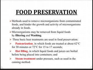 FOOD PRESERVATION
Methods used to remove microorganisms from contaminated
foods, and hinder the growth and activity of microorganisms
already in foods.
Microorganisms may be removed from liquid foods
by filtering and Washing.
 Three basic heat treatments are used in food preservation:
 Pasteurization, in which foods are treated at about 62°C
for 30 minutes or 72°C for 15 to 17 seconds;
 Hot filling, in which liquid foods and juices are boiled
before being placed into containers; and
 Steam treatment under pressure, such as used in the
canning method.
 