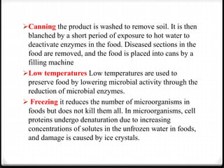 Canning the product is washed to remove soil. It is then
blanched by a short period of exposure to hot water to
deactivate enzymes in the food. Diseased sections in the
food are removed, and the food is placed into cans by a
filling machine
Low temperatures Low temperatures are used to
preserve food by lowering microbial activity through the
reduction of microbial enzymes.
 Freezing it reduces the number of microorganisms in
foods but does not kill them all. In microorganisms, cell
proteins undergo denaturation due to increasing
concentrations of solutes in the unfrozen water in foods,
and damage is caused by ice crystals.
 