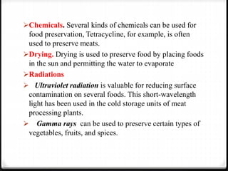 Chemicals. Several kinds of chemicals can be used for
food preservation, Tetracycline, for example, is often
used to preserve meats.
Drying. Drying is used to preserve food by placing foods
in the sun and permitting the water to evaporate
Radiations
 Ultraviolet radiation is valuable for reducing surface
contamination on several foods. This short-wavelength
light has been used in the cold storage units of meat
processing plants.
 Gamma rays can be used to preserve certain types of
vegetables, fruits, and spices.
 