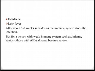 Headache
Low fever
After about 1-2 weeks subsides as the immune system stops the
infection.
But for a person with weak immune system such as, infants,
seniors, those with AIDS disease become severe.
 