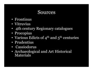 Sources
•!   Frontinus
•!   Vitruvius
•!   4th century Regionary catalogues
•!   Procopius
•!   Various Edicts of 4th and 5th centuries
•!   Prudentius
•!   Cassiodorus
•!   Archaeological and Art Historical
     Materials
 