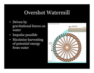 Overshot Watermill
•! Driven by
   gravitational forces on
   water
•! Impulse possible
•! Maximize harvesting
   of potential energy
   from water
 