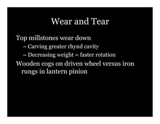 Wear and Tear
Top millstones wear down
  –! Carving greater rhynd cavity
  –! Decreasing weight = faster rotation
Wooden cogs on driven wheel versus iron
 rungs in lantern pinion
 