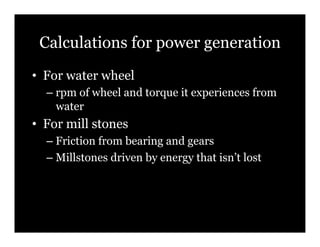 Calculations for power generation
•! For water wheel
  –! rpm of wheel and torque it experiences from
     water
•! For mill stones
  –! Friction from bearing and gears
  –! Millstones driven by energy that isn’t lost
 