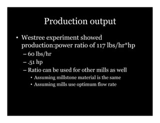 Production output
•! Westree experiment showed
   production:power ratio of 117 lbs/hr*hp
  –! 60 lbs/hr
  –! .51 hp
  –! Ratio can be used for other mills as well
     •! Assuming millstone material is the same
     •! Assuming mills use optimum flow rate
 