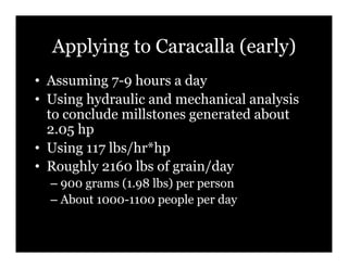Applying to Caracalla (early)
•! Assuming 7-9 hours a day
•! Using hydraulic and mechanical analysis
   to conclude millstones generated about
   2.05 hp
•! Using 117 lbs/hr*hp
•! Roughly 2160 lbs of grain/day
  –! 900 grams (1.98 lbs) per person
  –! About 1000-1100 people per day
 